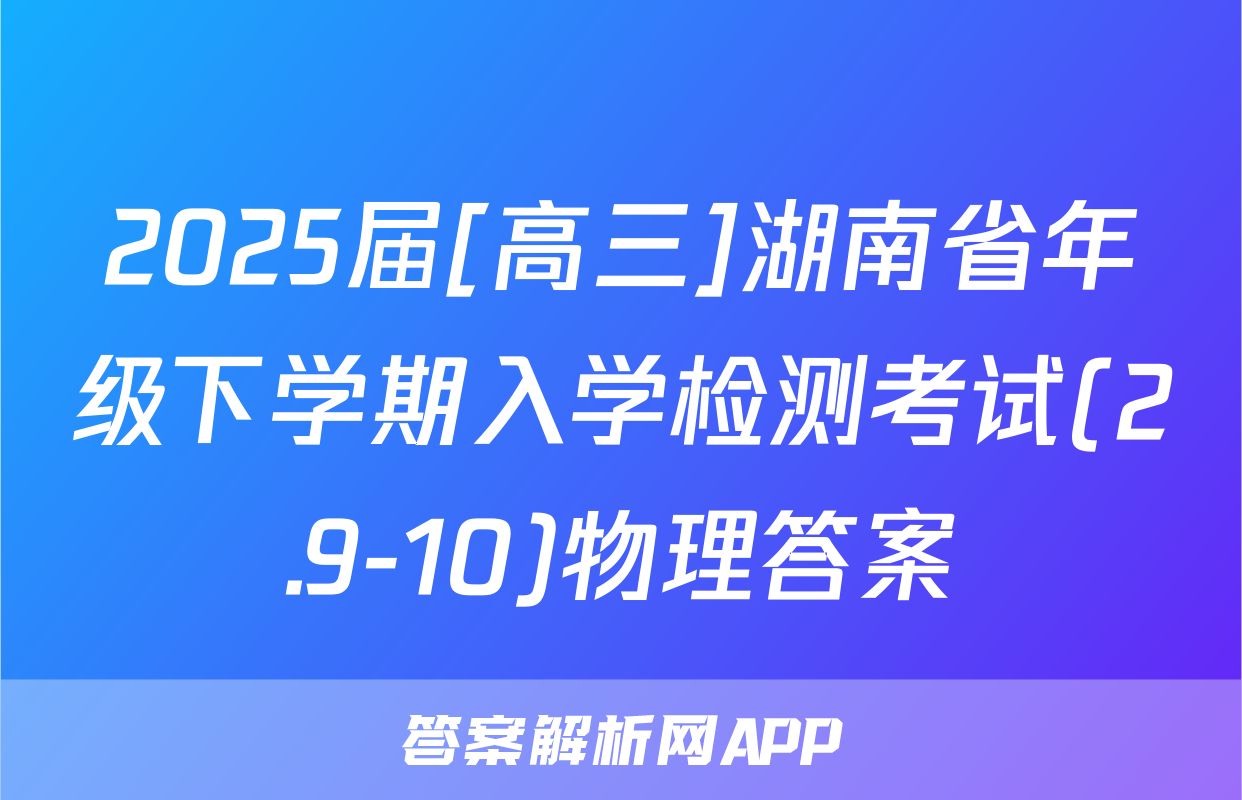 2025届[高三]湖南省年级下学期入学检测考试(2.9-10)物理答案