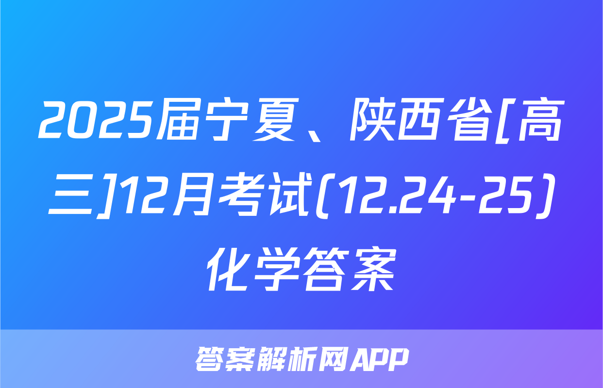 2025届宁夏、陕西省[高三]12月考试(12.24-25)化学答案