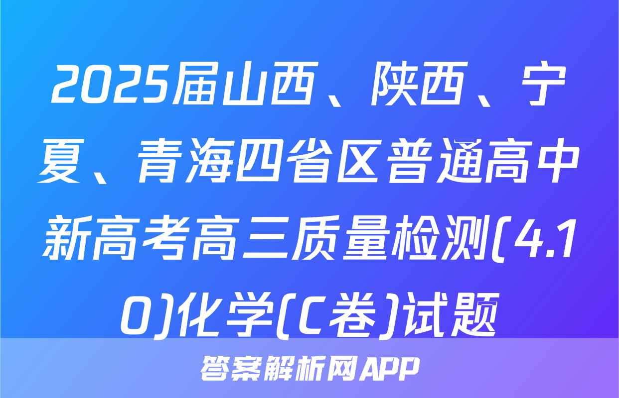 2025届山西、陕西、宁夏、青海四省区普通高中新高考高三质量检测(4.10)化学(C卷)试题