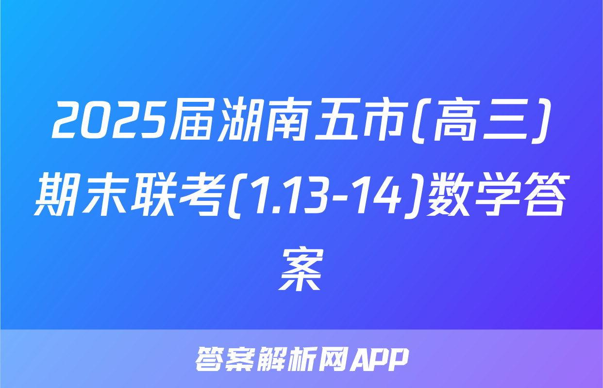 2025届湖南五市(高三)期末联考(1.13-14)数学答案