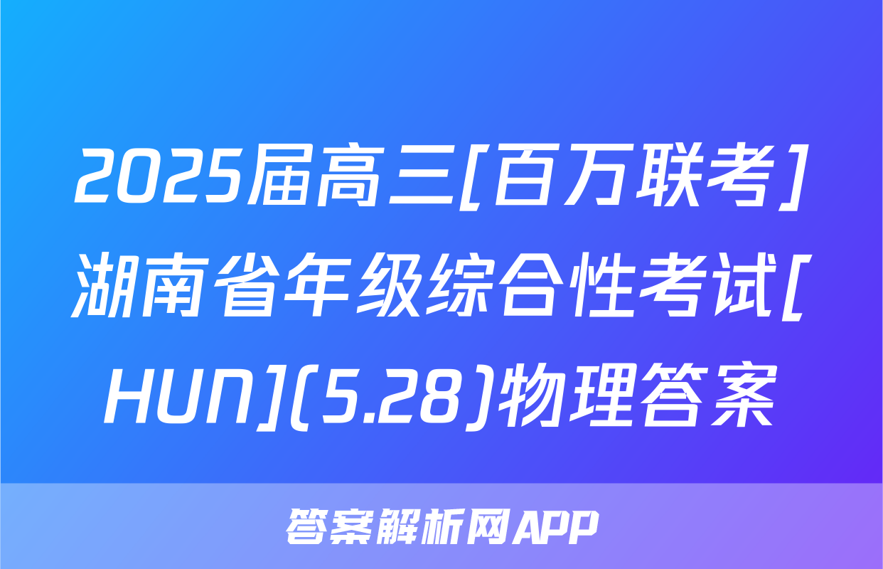 2025届高三[百万联考]湖南省年级综合性考试[HUN](5.28)物理答案