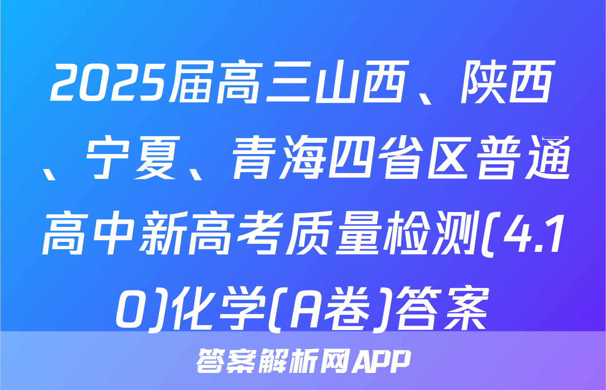2025届高三山西、陕西、宁夏、青海四省区普通高中新高考质量检测(4.10)化学(A卷)答案