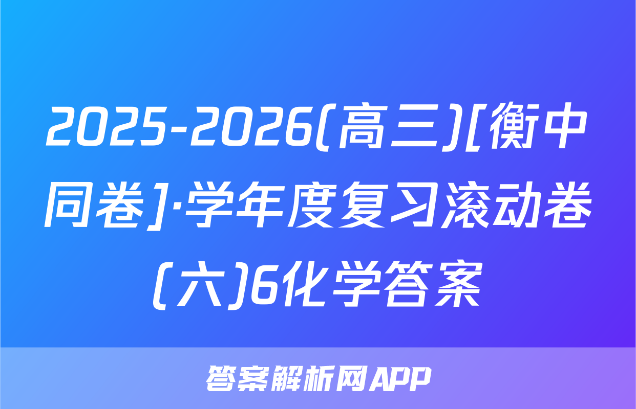 2025-2026(高三)[衡中同卷]·学年度复习滚动卷(六)6化学答案