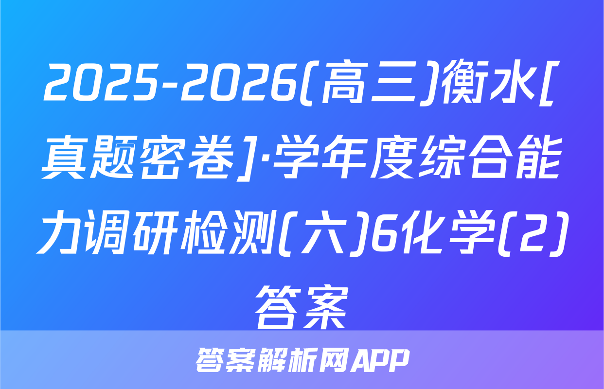 2025-2026(高三)衡水[真题密卷]·学年度综合能力调研检测(六)6化学(2)答案