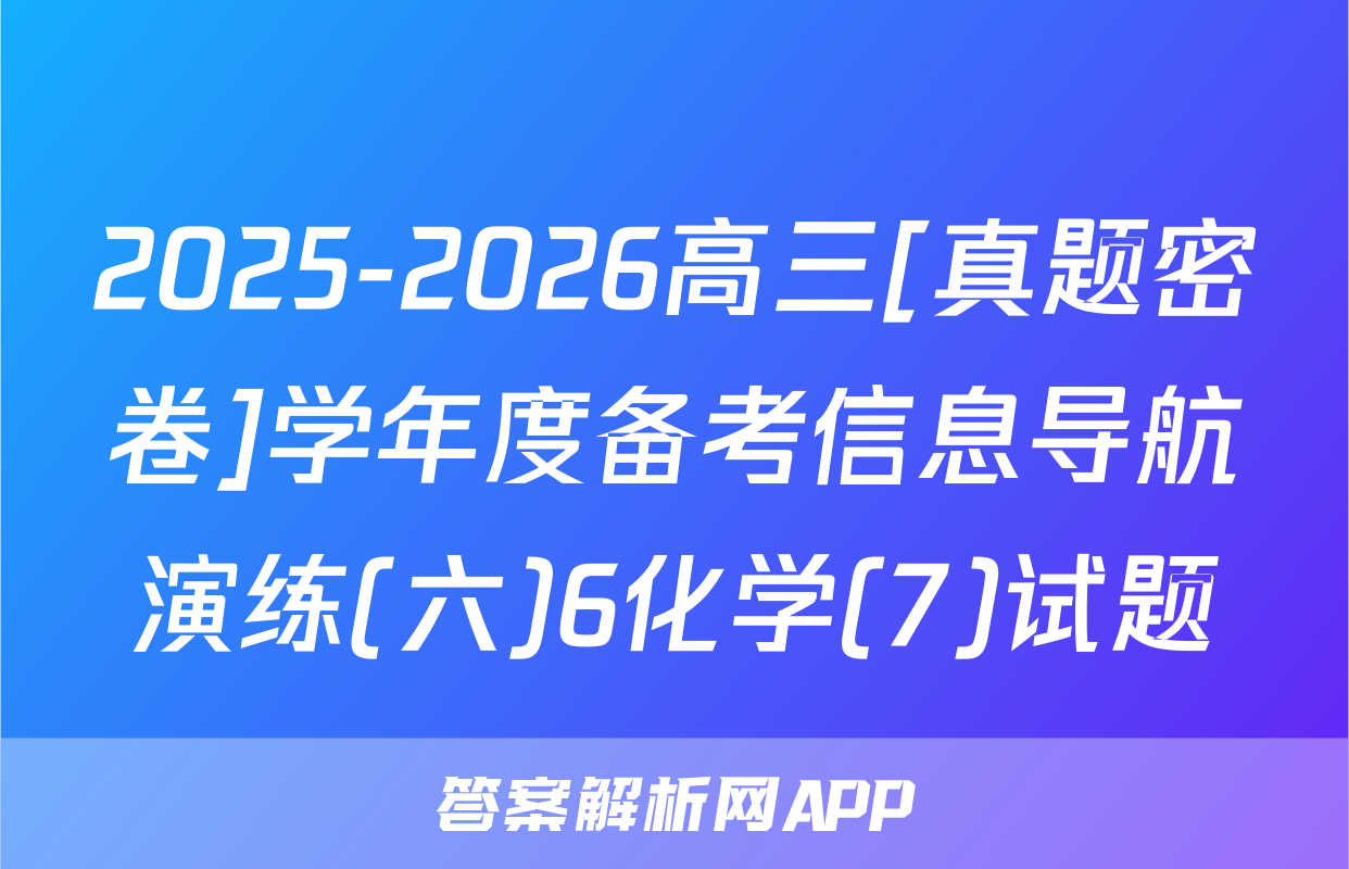 2025-2026高三[真题密卷]学年度备考信息导航演练(六)6化学(7)试题