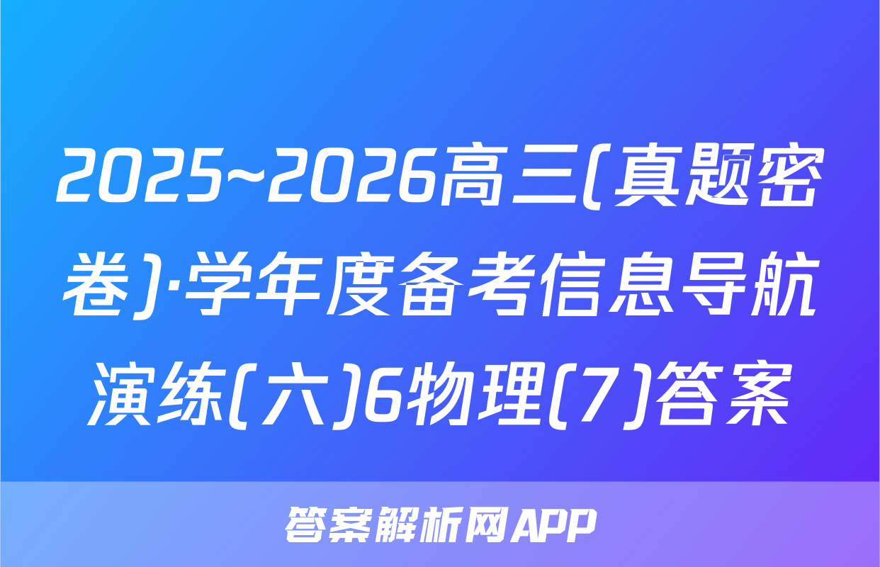 2025~2026高三(真题密卷)·学年度备考信息导航演练(六)6物理(7)答案
