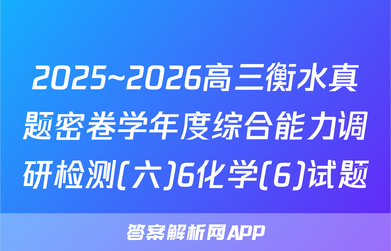 2025~2026高三衡水真题密卷学年度综合能力调研检测(六)6化学(6)试题