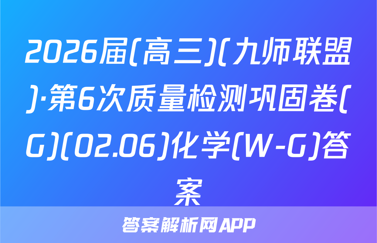 2026届(高三)(九师联盟)·第6次质量检测巩固卷(G)(02.06)化学(W-G)答案