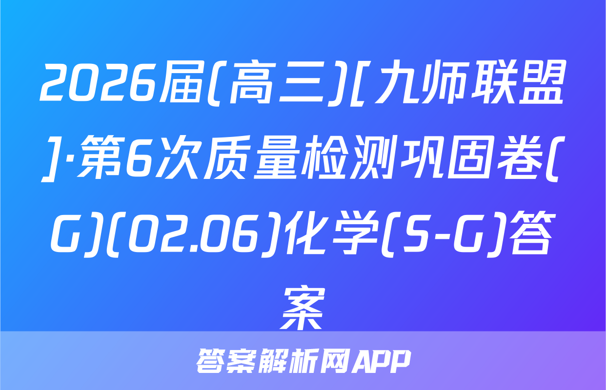 2026届(高三)[九师联盟]·第6次质量检测巩固卷(G)(02.06)化学(S-G)答案