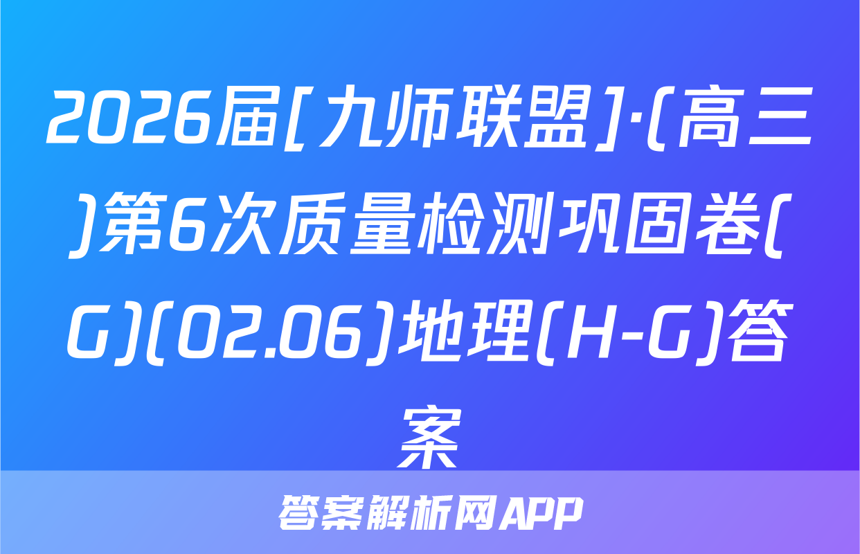 2026届[九师联盟]·(高三)第6次质量检测巩固卷(G)(02.06)地理(H-G)答案