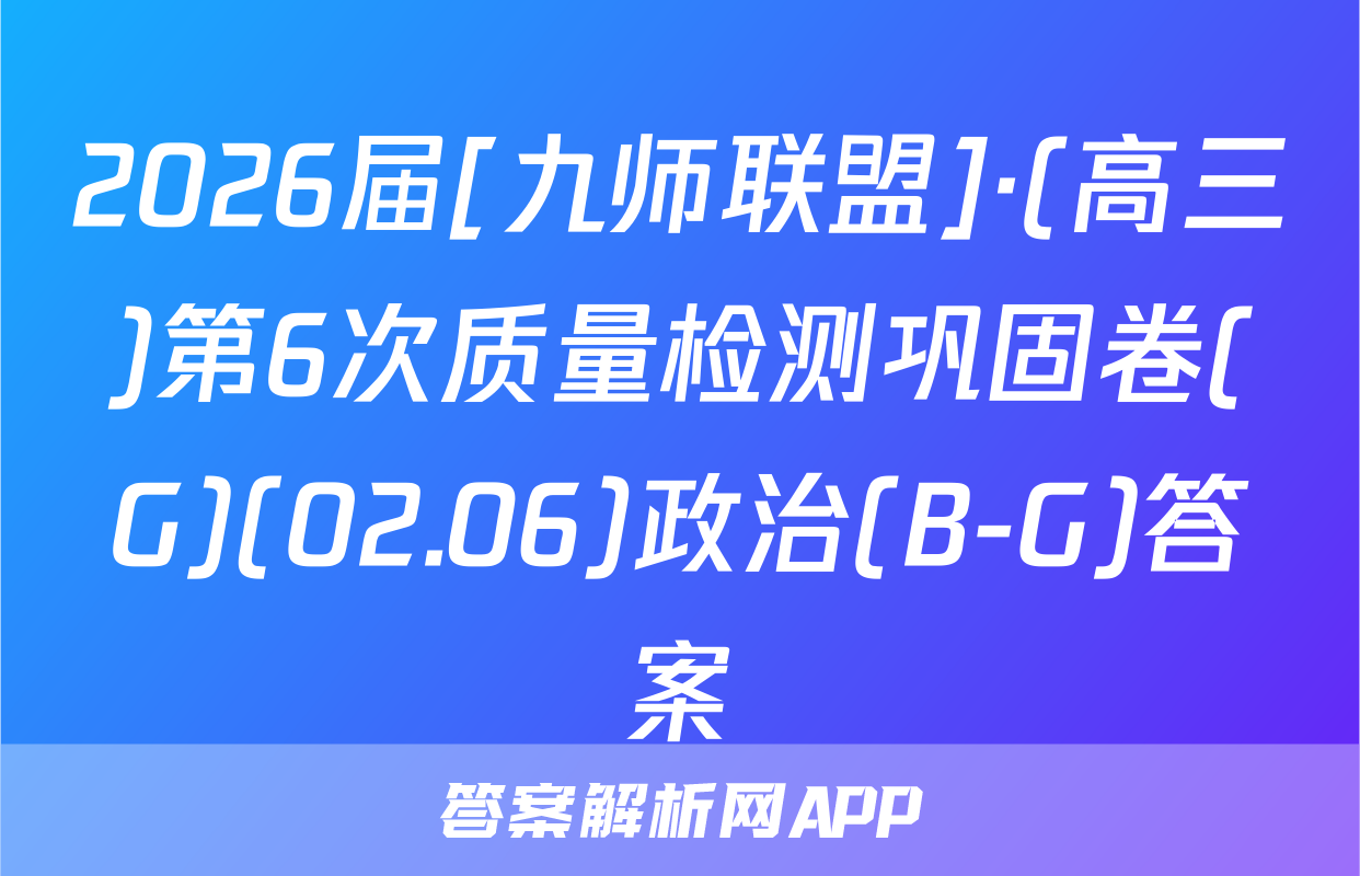 2026届[九师联盟]·(高三)第6次质量检测巩固卷(G)(02.06)政治(B-G)答案