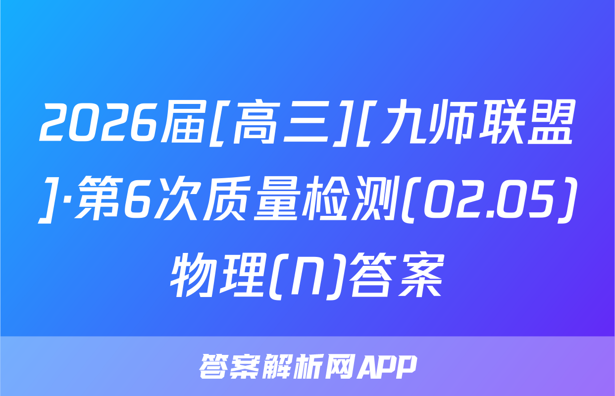 2026届[高三][九师联盟]·第6次质量检测(02.05)物理(N)答案