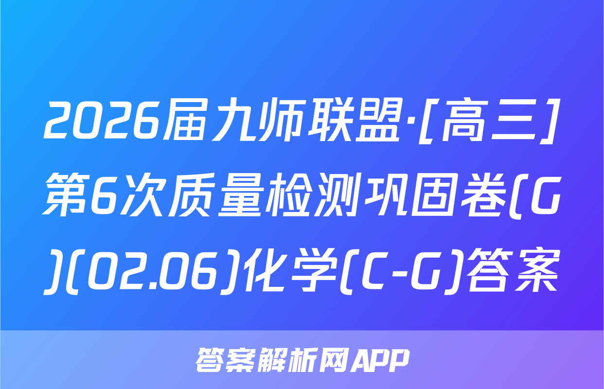 2026届九师联盟·[高三]第6次质量检测巩固卷(G)(02.06)化学(C-G)答案